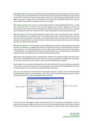 MS Project 2013
Pedro Junqueira
www.p3praxis.com/recursos
Não Iniciar Antes de. Você usa essa restrição de data parcialmente flexível para tarefas que somente podem
ser iniciadas após uma determinada data. Por exemplo, você não pode comprar bilhetes para eventos até
que eles forem colocados à venda, mas você pode comprá-los a qualquer momento após essa data. Se você
digitar uma data no campo Início de uma tarefa em um projeto que é agendado a partir de sua data de
início, então o Project define a tarefa para este tipo de restrição.
Não terminar antes de. Este é mais um constrangimento data com alguma flexibilidade interna, e é ideal
para tarefas que têm de continuar até uma data específica, por exemplo registros de eventos de
processamento até a data de corte. Se você digitar uma data no campo Concluir uma tarefa em um projeto
que está agendada a partir de sua data de início, o Project muda tipo de restrição da tarefa para esta.
Não inciar depois de. Essa restrição de data define a última data em que uma tarefa pode iniciar. Você pode
usar esta restrição para se certificar de que a construção começa cedo o suficiente para incluir uma casa
antes do inverno, por exemplo. No entanto, a construção pode começar mais cedo, se tudo correr bem. Se
planejar um projeto desde a sua data de término, o Project utiliza este tipo de restrição quando você digita
uma data no campo de início da tarefa.
Não terminar depois de. Você pode aplicar essa restrição data para controlar a última data para uma tarefa
terminar. Por exemplo, se os pagamentos têm de ser registrados antes de uma data específica, então você
pode programar a sua tarefa de registo para terminar alguns dias mais cedo do que de deixar tempo para
o processamento. Se você agendar um projeto a partir da data de início, então Project usa esse tipo de
restrição quando você digita uma data no campo Conclusão de uma tarefa.
Deve iniciar. Essa restrição de data é completamente inflexível. Ele especifica quando uma tarefa inicia.
Além disso, a inflexibilidade desta restrição substitui quaisquer dependências de tarefas que você definiu.
Por isso, evite usar esse tipo de restrição, a menos que seja absolutamente necessário.
Deve concluir. Um excesso de controle quando se trata de a data de término, essa restrição data especifica
a data exata em que uma tarefa termina. Como deve iniciar, que também substitui dependências de tarefas
e é melhor deixar sem uso, a menos que seja absolutamente necessário.
Para criar uma restrição em uma tarefa, dê um clique duplo sobre ela. Isso abrirá nossa já conhecida janela
de informação da tarefa. Na guia Avançadas, clique sobre a lista de Tipo de Restrição (em algumas versões
restrição pode aparecer como constrangimento ou constraint).
Como já foi mencionado, digitar as datas manualmente não é criar cronograma automatizado. Lembre-se
que cada tarefa que você digita a data de início, você cria uma restrição que fixa a tarefa como iniciando
exatamente nesta data e o mesmo acontece com a conclusão. É um recurso válido, mas você perde todo o
 