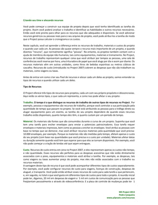 MS Project 2013
Pedro Junqueira
www.p3praxis.com/recursos
Criando seu time e alocando recursos
Você pode começar a construir sua equipe de projeto depois que você tenha identificado as tarefas do
projeto. Assim você poderá analisar o trabalho e identificar as habilidades e outros recursos necessários.
Então você está pronto para olhar para os recursos que são adequados e disponíveis. Se você adicionar
recursos genéricos ou pessoas reais para o seu arquivo de projeto, você pode atribuí-los a tarefas de modo
que o Project possa calcular o cronograma e os custos.
Neste capítulo, você vai aprender a diferença entre os recursos de trabalho, materiais e custos do projeto
e quando usar cada um. As pessoas são quase sempre o recurso mais importante de um projeto, e quando
dizemos "recurso", que normalmente significa "pessoa". No entanto, os projetos também contam com a
ajuda de membros da equipe não-humanos, tais como equipamentos, materiais e treinamento. No Project,
recursos de trabalho representam qualquer coisa que você atribuir por tempos as pessoas, uma sala de
conferências você reserva por hora, uma trituradora de papel que você aluga por dia e assim por diante. Os
recursos materiais vêm em outras unidades, como litros de bebidas esportivas ou metros cúbicos de
cascalho. Recursos de custo (introduzido no Project 2007) cobrem as despesas que não são trabalham ou
materiais, como viagens ou taxas.
Antes de entrar em como criar seu Pool de recursos e alocar cada um deles ao projeto, vamos entender os
tipos de recursos e quando utilizar cada um deles.
Tipo de Recursos
O Project oferece três tipos de recursos para projetos, cada um com seu próprio propósito e idiossincrasias.
Aqui estão os vários tipos, o que cada um representa, e como isso pode afetar o seu projeto:
Trabalho. O tempo é o que distingue os recursos de trabalho de outros tipos de recursos no Project. Por
exemplo, pessoas e equipamentos são recursos de trabalho, porque você controlar a sua participação pela
quantidade de tempo que passam no projeto. Se você está atribuindo as pessoas para o tráfego direto ou
alugar equipamento para um evento, as tarefas do seu projeto dependerá de quando esses recursos
trabalho estão disponíveis, quanto tempo eles têm, e quanto custam por um período de tempo.
Material. Os materiais são fontes que são consumidos durante o curso de um projeto. Suponha que você
tem uma tarefa para encher envelopes para enviar a potenciais patrocinadores. Essa tarefa requer
envelopes e materiais impressos, bem como as pessoas a encher os envelopes. Você atribui as pessoas com
base no tempo que vai demorar, mas você atribuir recursos materiais pela quantidade que você precisa:
10.000 envelopes, por exemplo. Porque os materiais não são medidas pelo tempo, afetam apenas o custo
do seu projeto (com base nas quantidades que você precisa e o custo por unidade). Materiais afetar datas
ou duração somente quando você tem que esperar para que eles se tornam disponíveis. Por exemplo, você
não pode começar a criação de tendas até que sejam entregues.
Custo. Recursos de custo entrou em cena no Project 2007, e eles representam apenas os custos não-tempo,
e não quantidade. Esses recursos são perfeitos para as despesas acessórias que não estão diretamente
associados com o povo, equipamentos e materiais você atribui a tarefas. Por exemplo, as despesas, tais
como viagens ou taxas aumentar preço do projeto, mas eles não estão associados com o trabalho ou
recursos materiais.
A vantagem deste tipo de recurso é que você pode acompanhar diferentes tipos de custos separadamente.
Por exemplo, você pode configurar recursos de custo para viagens, licenças de construção, despesas de
aluguel, e transporte. Você pode então atribuir esses recursos de custo para cada tarefa a que pertencem,
e, em seguida, no total o que você gasta em diferentes tipos de custos para todo o projeto. A reunião inicial
pode ter, digamos, 20 mil em despesas de viagem e 5 mil em custos de comunicação para as pessoas que
freqüentam pessoalmente e através de videoconferência. E a placa de controle de mudanças pode ter 1
 