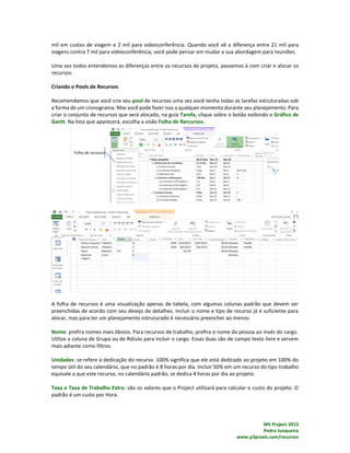 MS Project 2013
Pedro Junqueira
www.p3praxis.com/recursos
mil em custos de viagem e 2 mil para videoconferência. Quando você vê a diferença entre 21 mil para
viagens contra 7 mil para videoconferência, você pode pensar em mudar a sua abordagem para reuniões.
Uma vez todos entendemos as diferenças entre os recursos de projeto, passemos à com criar e alocar os
recursos.
Criando o Pools de Recursos
Recomendamos que você crie seu pool de recursos uma vez você tenha todas as tarefas estruturadas sob
a forma de um cronograma. Mas você pode fazer isso a qualquer momento durante seu planejamento. Para
criar o conjunto de recursos que será alocado, na guia Tarefa, clique sobre o botão exibindo o Gráfico de
Gantt. Na lista que aparecerá, escolha a visão Folha de Rercursos.
A folha de recursos é uma visualização apenas de tabela, com algumas colunas padrão que devem ser
preenchidas de acordo com seu desejo de detalhes. Incluir o nome e tipo de recurso já é suficiente para
alocar, mas para ter um planejamento estruturado é necessário preencher ao menos:
Nome: prefira nomes mais óbvios. Para recursos de trabalho, prefira o nome da pessoa ao invés do cargo.
Utilize a coluna de Grupo ou de Rótulo para incluir o cargo. Essas duas são de campo texto livre e servem
mais adiante como filtros.
Unidades: se refere à dedicação do recurso. 100% significa que ele está dedicado ao projeto em 100% do
tempo útil do seu calendário, que no padrão é 8 horas por dia. Incluir 50% em um recurso do tipo trabalho
equivale a que este recurso, no calendário padrão, se dedica 4 horas por dia ao projeto.
Taxa e Taxa de Trabalho Extra: são os valores que o Project utilizará para calcular o custo do projeto. O
padrão é um custo por Hora.
 