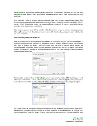 MS Project 2013
Pedro Junqueira
www.p3praxis.com/recursos
Custo/Utilização: é o custo que você tem ao alocar o recurso. É comum para máquinas, em casos que além
de pagar um valor por hora, cada vez que você aciona este recurso precisa pagar um valor fixo por cada
utilização.
Uma vez criada a folha de recursos, o próximo passo é alocar estes recursos nas tarefas planejadas. Este
próximo passo, ainda que seja simples operacionalmente, dispara uma série de ações que não são visíveis,
como o cálculo do custo do projeto e a reorganização do cronograma de maneira automática. Vamos
entender como isso acontece mais adiante.
Para remover recursos, basta deletar uma das linhas. Renomear o recurso só funciona para aproveitar as
informações se você ainda não alocou o recurso. Caso você tenha alocado, você apenas estará substituindo
um nome pelo outro.
Alterando a Disponibilidade do Recurso
Cada recurso incluído no seu projeto pode ter uma série de características que se aplicam somente a ele. E
isso inclui a disponibilidade. Vimos que se você alterar a coluna Unidade, você está criando uma restrição
para todo o período do projeto. Mas você pode ainda detalhar no recurso algum período de
indisponibilidade total ou até mesmo criar um calendário específico para ele. Para tal, dê um clique duplo
sobre o recurso e abra a janela de Informações de Recurso. Na guia Geral, observe o campo abaixo de
disponibilidade de recursos.
Neste quadro, as colunas Disponível de e Disponível até representam períodos. O ND significa que se você
não incluir nenhuma linha a mais, a disponibilidade deste recurso é esta. Você pode criar quantas linhas
quiser, definindo períodos de indisponibilidade (0%) ou de disponibilidade parcial (outra porcentagem).
Você pode ainda criar um calendário específico para este recurso (veja a seção Configurando seu Projeto).
Basta criar um calendário e depois, na folha de recursos, selecionar na coluna Calendário. Se você não criar
nenhum calendário específico para o Projeto, todos os recursos assumem o calendário padrão. Mas
 