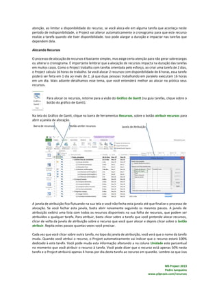 MS Project 2013
Pedro Junqueira
www.p3praxis.com/recursos
atenção, ao limitar a disponibilidade do recurso, se você aloca ele em alguma tarefa que aconteça neste
período de indisponibilidade, o Project vai alterar automaticamente o cronograma para que este recurso
realize a tarefa quando ele tiver disponibilidade. Isso pode alargar a duração e impactar nas tarefas que
dependem dela.
Alocando Recursos
O processo de alocação de recursos é bastante simples, mas exige certa atenção para não gerar sobrecargas
ou alterar o cronograma. É importante lembrar que a alocação de recursos impacta na duração das tarefas
em muitos casos. Como o Project trabalha com tarefas orientada pelo esforço, ao criar uma tarefa de 2 dias,
o Project calcula 16 horas de trabalho. Se você alocar 2 recursos com disponibilidade de 8 horas, essa tarefa
poderá ser feita em 1 dia ao invés de 2, já que duas pessoas trabalhando em paralelo executam 16 horas
em um dia. Mais adiante detalhamos esse tema, que você entenderá melhor ao alocar na prática seus
recursos.
Para alocar os recursos, retorne para a visão do Gráfico de Gantt (na guia tarefas, clique sobre o
botão do gráfico de Gantt).
Na tela do Gráfico de Gantt, clique na barra de ferramentas Recursos, sobre o botão atribuir recursos para
abrir a janela de alocação.
A janela de atribuição fica flutuando na sua tela e você não fecha esta janela até que finalize o processo de
alocação. Se você fechar esta janela, basta abrir novamente seguindo os mesmos passos. A janela de
atribuição exibirá uma lista com todos os recursos disponíveis na sua folha de recursos, que podem ser
atribuídos a qualquer tarefa. Para atribuir, basta clicar sobre a tarefa que você pretende alocar recursos,
clicar de volta da janela de atribuição sobre o recurso que você quer alocar e depois clicar sobre o botão
atribuir. Repita estes passos quantas vezes você precisar.
Cada vez que você clicar sobre outra tarefa, no topo da janela de atribuição, você verá que o nome da tarefa
muda. Quando você atribui o recurso, o Project automaticamente vai indicar que o recurso estará 100%
dedicado à esta tarefa. Você pode muda esta informação alterando a na coluna Unidade este percentual
no momento que você atribuir o recurso à tarefa. Você pode dizer que o recurso está apenas 50% nesta
tarefa e o Project atribuirá apenas 4 horas por dia desta tarefa ao recurso em questão. Lembre-se que isso
 
