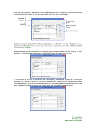 MS Project 2013
Pedro Junqueira
www.p3praxis.com/recursos
pode afetar o cronograma. Na medida em que você aloca o recurso, o Project vai calculando o custo da
tarefa (multiplicando o valor da hora pela quantidade de horas a serem trabalhadas).
Este processo se repete para todas as tarefas do projeto. Se você se der conta que falta algum recurso,
basta voltar na Folha de recursos e criar novos recursos para alocar. Este passo cobre toda a alocação de
recursos do tipo Trabalho.
A alocação de recursos do tipo Material é exatamente igual à do tipo Trabalho, com uma exceção: ao invés
de alterar a unidade de dedicação à tarefa, você altera a unidade de medida deste recurso.
Já a atribuição de recursos do tipo Custo tem uma diferença fundamental, ainda que o processo de
atribuição seja o mesmo. Quando você criar o recurso deste tipo na folha de recursos, o Project não permite
que você diga o valor deste recurso. Somente quando você atribui é que você pode definir este custo. Você
pode simplesmente digitar na coluna custo o valor deste, que aparecerá inicialmente como 0.
 