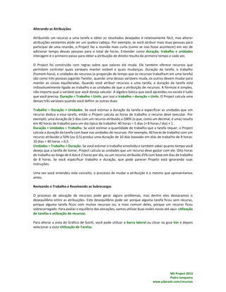 MS Project 2013
Pedro Junqueira
www.p3praxis.com/recursos
Alterando as Atribuições
Atribuindo um recurso a uma tarefa e obter os resultados desejados é relativamente fácil, mas alterar
atribuições existentes pode ser um quebra-cabeça. Por exemplo, se você atribuir mais duas pessoas para
participar de uma reunião, o Project faz a reunião mais curta (como se isso fosse acontecer) em vez de
adicionar tempo dessas pessoas para o total de horas. Entender como duração, trabalho e unidades
interagem é o primeiro passo para obter a atribuição de direito resulta do primeiro tempo e cada vez.
O Project foi construído com regras sobre que valores ele muda. Ele também oferece recursos que
permitem controlar quais variáveis manter estável e quais mudanças. Duração da tarefa, o trabalho
(homem-hora), e unidades de recursos (a proporção de tempo que os recursos trabalham em uma tarefa)
são como três pessoas jogando Twister, quando uma dessas variáveis muda, os outros devem mudar para
manter as coisas equilibradas. Quando você atribuir recursos a uma tarefa, a duração da tarefa está
indissoluvelmente ligada ao trabalho e as unidades de que a atribuição de recursos. A fórmula é simples,
não importa qual a variável que você deseja calcular. A álgebra básica que você aprendeu na escola é tudo
que você precisa: Duração = Trabalho ÷ Units, por isso o trabalho = duração × Units. O Project calcula uma
dessas três variáveis quando você definir as outras duas.
Trabalho = Duração × Unidades. Se você estimar a duração da tarefa e especificar as unidades que um
recurso dedica a essa tarefa, então o Project calcula as horas de trabalho o recurso deve executar. Por
exemplo, uma duração de 5 dias com um recurso atribuído a 100% (o que, como um decimal, é uma) resulta
em 40 horas de trabalho para um dia típico de trabalho: 40 horas = 5 dias (× 8 horas / dia) × 1 .
Duração = Unidades ÷ Trabalho. Se você estimar a quantidade de trabalho que a tarefa requer, o Project
calcula a duração da tarefa com base nas unidades de recursos. Por exemplo, 40 horas de trabalho com um
recurso atribuído a 50% (ou 0,5) produz uma duração de 10 dias baseado em dias de trabalho de 8 horas:
10 dias ÷ 40 horas = 0,5.
Unidades = Trabalho ÷ Duração. Se você estimar o trabalho envolvido e também saber quanto tempo você
deseja que a tarefa de tomar, Project calcula as unidades que um recurso deve gastar com ele. Oito horas
de trabalho ao longo de 4 dias é 2 horas por dia, ou um recurso atribuído 25% com base em dias de trabalho
de 8 horas. Se você especificar trabalho e duração, que pode parecer Projeto está ignorando suas
instruções.
Uma vez você entendeu este conceito, o processo de mudar a atribuição é o mesmo que apresentamos
antes.
Revisando o Trabalho e Resolvendo as Sobrecargas
O processo de alocação de recursos pode gerar alguns problemas, mas dentre eles destacamos o
desequilíbrio entre as atribuições. Este desequilíbrio pode ser porque alguma tarefa ficou sem recurso,
porque alguma tarefa ficou com muitos recursos ou, o mais comum deles, porque um recurso ficou
sobrecarregado. Para avaliar o equilíbrio das alocações, vamos utilizar duas visões novas até aqui: utilização
de tarefas e utilização de recursos.
Para alterar a vista do Gráfico de Gantt, você pode utilizar a barra lateral ou clicar na guia Ver e depois
selecionar a vista Utilização de Tarefas.
 