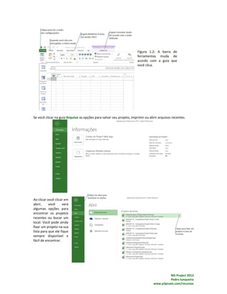 MS Project 2013
Pedro Junqueira
www.p3praxis.com/recursos
Se você clicar na guia Arquivo as opções para salvar seu projeto, imprimir ou abrir arquivos recentes.
Ao clicar você clicar em
abrir, você verá
algumas opções para
encontrar os projetos
recentes ou bucar um
local. Você pode ainda
fixar um projeto na sua
lista para que ele fique
sempre disponível e
fácil de encontrar.
 