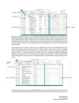 MS Project 2013
Pedro Junqueira
www.p3praxis.com/recursos
Na visão da utilização de tarefas, você verá do lado esquerdo a tabela de utilização e do lado direito uma
tabela mais gráfica de trabalho. Do lado esquerdo você segue tendo as tarefas na ordem da EAP que você
criou, porém debaixo de cada uma delas você verá os recursos alocados nela e a quantidade de horas. Do
lado direito da tela, cada linha se refere à tarefa na mesma altura do lado esquerdo. Nela você verá como
estão distribuídas as horas dia a dia. Navegue pela barra de rolagem para ver os dias e como cada tarefa
está distribuída.
A segunda visão para te ajudar a entender como o trabalho está distribuído é a Utilização de Recursos.
Nesta visão, muito similar à anterior, você verá a tarefa alocada a cada um dos recursos. As tarefas
aparecem abaixo cada recurso, na ordem em que aparecem na EAP. Se você tem marcos ou tarefas sem
recurso alocados, ela aparecerão primeiro na tabela abaixo uma descrição chamada Não Atribuído.
Alinhado ao cada recurso, você verá uma linha cinza do lado esquerdo, que é o somatório de horas das
tarefas alocadas para este recurso em um determinado dia, que você identifica na barra temporal mais
acima.
Uma terceira opção mais visual é o Gráfico de Utilização, uma visão de alocação de cada recurso dia a dia,
que identifica o percentual de alocação do recurso em cada dia. Esta visão, bem como a anterior, é útil para
 