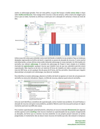 MS Project 2013
Pedro Junqueira
www.p3praxis.com/recursos
avaliar as sobrecargas geradas. Para ver este gráfico, na guia Ver busque o botão outras vistas e clique
sobre Gráfico de Recursos. Para navega entre recursos e dias da semana, utilize a barra de rolagem para
cima e para os lados. Aumente ou diminua o zoom para ver a alocação em semanas e meses ao invés de
dias.
Utilize essas três vistas para entender como está distribuído o trabalho no seu projeto e faça as mudanças
desejadas regressando ao Gráfico de Gantt e repetindo os passos de alocação de recursos. E como você já
está observando, as duas últimas vistas estão indicando sobrecarga no nosso exemplo. As informações em
vermelho nos indicam sobrecarga. O conceito de sobrecarga do Project é bem simples (e é também
chamado de superalocação): qualquer recurso que trabalhe mais do que seu calendário permite estará
superalocado. Não importa se ele tem um total de 24 horas de trabalho em todo o projeto e outro tem
mais de 100 horas, se em qualquer dia ele passa de 8 horas, ele fica vermelho. Assumindo que ninguém
deve planejar um projeto com sobrecargas, isso deve ser resolvido.
Para identificar se existe sobrecarga, observe no Gráfico de Gantt se aparece um ícone de uma pessoa em
vermelho na coluna de indicadores. Depois, na folha de recursos, observe quem esta em vermelho.
Uma vez você identificou a existência de superalocação, vamos resolver esse problema. Se você finalizou a
alocação de recursos sem gerar esse problema, parabéns! Mesmo assim leia essa parte porque em algum
momento você verá isso (99% dos casos).
Para resolver superalocação automaticamente, utilizamos um recurso chamado Nivelamento (em algumas
versões aparece como Levelling). Este recurso resolverá as superalocações do seu projeto reorganizando
as alocações, de forma que os mesmos recursos existentes no seu projeto possam executar as tarefas
programadas. O nivelamento não vai alocar novos recursos em tarefas que eles não estavam e tampouco
 