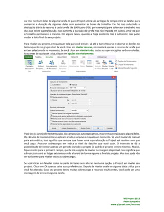 MS Project 2013
Pedro Junqueira
www.p3praxis.com/recursos
vai tirar nenhum deles de alguma tarefa. O que o Project utiliza são as folgas de tempo entre as tarefas para
aumentar a duração de algumas delas sem aumentar as horas de trabalho. Ele faz isso reduzindo a
dedicação diária do recurso à cada tarefa (de 100% para 50%, por exemplo) para balancear o trabalho nos
dias que existe superalocação. Isso aumenta a duração da tarefa mas não impacta em custos, uma vez que
o trabalho permanece o mesmo. Em alguns casos, quando a folga existente não é suficiente, isso pode
mudar a data final do seu projeto.
Para nivelar seu projeto, em qualquer tela que você estiver, vá até a barra Recurso e observe os botões do
lado esquerdo no grupo nível. Se você clicar em nivelar recurso, ele nivelará apenas o recurso da tarefa que
estiver selecionada no momento, Se você clicar em nivelar tudo, todas as superalocações serão resolvidas.
Mas antes de qualquer coisa, clique em opções de nivelamento.
Você verá a janela de Redistribuição. Os campos são autoexplicativos, mas tenha atenção para alguns deles.
Os cálculos de nivelamento se aplicam a todo o arquivo em qualquer momento. Se você mudar de manual
para automático, isso significa que sempre que haver uma superalocação o Project vai resolver sem que
você peça. Procurar sobrecargas em indica o nível de detalhe que você quer. O intervalo te dá a
possibilidade de nivelar apenas um período ou todo o projeto (o padrão é projeto inteiro mesmo). Abaixo,
fique atento para o primeiro campo, que te dá a opção de nivelar na margem disponível. Isso significa que
o Project só usará as folgas existentes e não alterará de forma alguma o final do projeto. Mas isso pode não
ser suficiente para nivelar todas as sobrecargas.
Se você clicar em Nivelar todos na parte de baixo sem alterar nenhuma opção, o Project vai nivelar seu
projeto. Clicar em Ok apenas salva suas preferências. Depois de nivelar avalie se alguma data crítica para
você foi alterada. Caso seu projeto tenha muitas sobrecargas e recursos insuficientes, você pode ver uma
mensagem de erro em alguma tarefa.
 