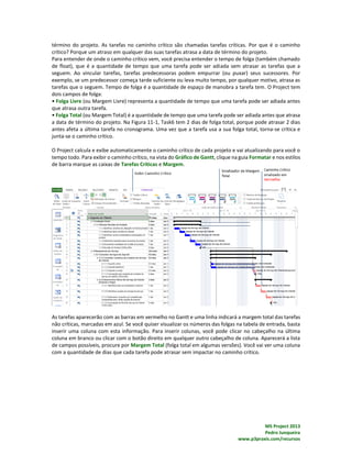 MS Project 2013
Pedro Junqueira
www.p3praxis.com/recursos
término do projeto. As tarefas no caminho crítico são chamadas tarefas críticas. Por que é o caminho
crítico? Porque um atraso em qualquer das suas tarefas atrasa a data de término do projeto.
Para entender de onde o caminho crítico vem, você precisa entender o tempo de folga (também chamado
de float), que é a quantidade de tempo que uma tarefa pode ser adiada sem atrasar as tarefas que a
seguem. Ao vincular tarefas, tarefas predecessoras podem empurrar (ou puxar) seus sucessores. Por
exemplo, se um predecessor começa tarde suficiente ou leva muito tempo, por qualquer motivo, atrasa as
tarefas que o seguem. Tempo de folga é a quantidade de espaço de manobra a tarefa tem. O Project tem
dois campos de folga:
• Folga Livre (ou Margem Livre) representa a quantidade de tempo que uma tarefa pode ser adiada antes
que atrasa outra tarefa.
• Folga Total (ou Margem Total) é a quantidade de tempo que uma tarefa pode ser adiada antes que atrasa
a data de término do projeto. Na Figura 11-1, Task6 tem 2 dias de folga total, porque pode atrasar 2 dias
antes afeta a última tarefa no cronograma. Uma vez que a tarefa usa a sua folga total, torna-se crítica e
junta-se o caminho crítico.
O Project calcula e exibe automaticamente o caminho crítico de cada projeto e vai atualizando para você o
tempo todo. Para exibir o caminho crítico, na vista do Gráfico de Gantt, clique na guia Formatar e nos estilos
de barra marque as caixas de Tarefas Críticas e Margem.
As tarefas aparecerão com as barras em vermelho no Gantt e uma linha indicará a margem total das tarefas
não críticas, marcadas em azul. Se você quiser visualizar os números das folgas na tabela de entrada, basta
inserir uma coluna com esta informação. Para inserir colunas, você pode clicar no cabeçalho na última
coluna em branco ou clicar com o botão direito em qualquer outro cabeçalho de coluna. Aparecerá a lista
de campos possíveis, procure por Margem Total (folga total em algumas versões). Você vai ver uma coluna
com a quantidade de dias que cada tarefa pode atrasar sem impactar no caminho crítico.
 