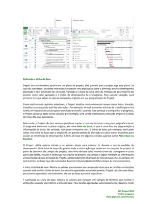 MS Project 2013
Pedro Junqueira
www.p3praxis.com/recursos
Definindo a Linha de Base
Depois dos stakeholders aprovarem um plano de projeto, eles querem que o projeto siga esse plano. Se
isso não acontecer, as partes interessadas esperam uma explicação sobre a diferença entre o desempenho
planejado e real (chamado de variação). Variação é a base de uma série de medidas de desempenho do
projeto como valor agregado e o índice de desempenho do cronograma. Para calcular variação, você
primeiro tem que salvar os valores planejados originais em sua programação do Project.
Como você viu nos capítulos anteriores, o Project atualiza constantemente campos como datas, duração,
trabalho e custo quando você faz alterações. Por exemplo, se você aumentar as horas de trabalho para uma
tarefa, o Project recalcula duração e conclusão da tarefa. Quando você começa a acompanhar o progresso,
o Project continua estes novos cálculos; por exemplo, uma tarefa predecessora atrasada empurra as datas
de início dos seus sucessores.
Felizmente, o Project não tem nenhum problema manter o controle de tanto o seu plano original e o atual.
O programa armazena o plano original, em uma linha de base, o que é uma foto da programação e
informações de custo. Na verdade, você pode armazenar até 11 linhas de base; por exemplo, você pode
salvar uma linha de base após a adição de um grande pedido de alteração ou salvar vários snapshots para
avaliar as tendências de desempenho. A linha de base em algumas versões aparece como Plano Base ou
Baseline.
O Project utiliza valores iniciais e os valores atuais para calcular os desvios e outras medidas de
desempenho. Uma linha de base não guarda toda a informação que reside em um arquivo de projeto. A
partir de centenas de campos de projeto, uma linha de base salva valores-chave do cronograma e custo
para cada tarefa, recurso e atribuição no arquivo de projeto. Os campos a seguir mostram as informações
armazenadas na base principal do Projeto, apropriadamente chamado de linha de base, mas os campos em
outras linhas de base (que são nomeados Baseline1 através Baseline10) funcionam da mesma maneira:
• Início da Linha de base. Mostra os valores que estavam em campos de início para as tarefas e atribuições
quando você definir a linha de base. Para tarefas agendadas automaticamente, Project calcula essas datas;
para tarefas agendadas manualmente, ele usa as datas que você especificar.
• Conclusão da Linha de base. Mostra os valores que estavam em campos de término para tarefas e
atribuições quando você definir a linha de base. Para tarefas agendadas automaticamente, Baseline Finish
 