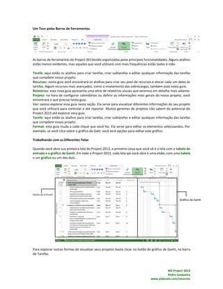 MS Project 2013
Pedro Junqueira
www.p3praxis.com/recursos
Um Tour pelas Barras de Ferramentas
As barras de ferramentas do Project 2013estão organizadas pelas principais funcionalidades. Alguns atalhos
estão menos evidentes, mas aqueles que você utilizará com mais frequências estão todos à mão.
Tarefa: aqui estão os atalhos para criar tarefas, criar subtarefas e editar qualquer informação das tarefas
que compõem nosso projeto.
Recursos: nesta guia você encontrará os atalhos para criar seu pool de recursos e alocar cada um deles às
tarefas. Algum recursos mais avançados, como o nivelamento das sobrecargas, também está nesta guia.
Relatórios: esta nova guia apresenta uma série de relatórios visuais que veremos em detalhe mais adiante.
Projeto: na hora de configurar calendários ou definir as informações mais gerais do nosso projeto, você
encontrará o que precisa nesta guia.
Ver: vamos explorar essa guia nesta seção. Ela serve para visualizar diferentes informações do seu projeto
que você utilizará para controlar e até reportar. Muitos gerentes de projetos não sabem do potencial do
Project 2013 até explorar essa guia.
Tarefa: aqui estão os atalhos para criar tarefas, criar subtarefas e editar qualquer informação das tarefas
que compõem nosso projeto.
Format: esta guia muda a cada clique que você faz. Ela serve para editar os elementos selecioandos. Por
exemplo, se você clica sobre o gráfico de Gatt, você terá opções para editar este gráfico.
Trabalhando com as Diferentes Telas
Quando você abre sua primeira tela do Project 2013, a primeira coisa que você vê é a tela com a tabela de
entrada e o gráfico de Gantt. Em todo o Project 2013, cada tela qie você abre é uma visão, com uma tabela
e um gráfico ou um dos dois.
Para explorar outras formas de visualizar seus projetos basta clicar no botão do gráfico de Gantt, na barra
de Tarefas.
 
