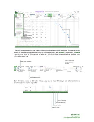 MS Project 2013
Pedro Junqueira
www.p3praxis.com/recursos
Cada uma das visões incorporadas oferece uma possiblidade de visualizar as mesmas informações do seu
projeto de outra perspectiva. Algumas mostram informações sobre seus recursos e outras sobre as tarefas.
E ao clicar na barra de ferramentas, na guia Ver, você tem ainda outras opções de adicionar mais
informações à sua tela.
Outra forma de acessar as diferentes visões, neste caso as mais utilizadas, é usar a barra inferior da
ferramenta (canto inferior esquerdo).
 