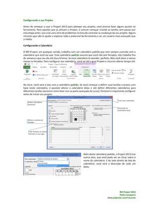 MS Project 2013
Pedro Junqueira
www.p3praxis.com/recursos
Configurando o seu Projeto
Antes de começar a usar o Project 2013 para planejar seu projeto, você precisa fazer alguns ajustes na
ferramenta. Para aqueles que já utilizam o Project, é comum começar criando as tarefas sem passar por
esta etapa antes. Isso criar uma série de problemas na hora de controlar as mudanças do seu projeto. Alguns
minutos aqui vão te ajudar a explorar todo o potencial da ferramenta e ser um usuário mais avançado que
a média.
Configurando o Calendário
O MS Project, em qualquer versão, trabalha com um calendário padrão que nem sempre coincide com o
calendário que você vai usar. Esse calendário padrão assume que você não tem feriados, não trabalha fins
de semana e que seu dia útil dura 8 horas. Se esse calendário te atender, perfeito. Mas você deve a menos
revisar os feriados. Para configurar seu calendário, você vai até a guia Projeto e clica em alterar tempo útil.
Ao clicar, você verá a tela com o calendário padrão. Se você começar a definir suas tarefas e prazos com
base neste calendário, é possível alterar o calendário delas e até definir diferentes calendários para
diferentes tarefas (veremos como fazer isso na parte avançada do curso). Portanto é importante configurar
antes de iniciar seu projeto.
Além deste calendário padrão, o Project 2013 traz
outros dois, que você pode ver ao clicar sobre o
nome do calendário. E do lado direito da tela do
calendário, você verá a descrição de cada um
deles.
 