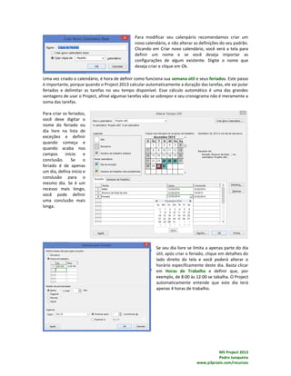 MS Project 2013
Pedro Junqueira
www.p3praxis.com/recursos
Para modificar seu calenpário recomendamos criar um
novo calendário, e não alterar as definições do seu padrão.
Clicando em Criar novo calendário, você verá a tela para
definir um nome e se você deseja importar as
configurações de algum existente. Digite o nome que
deseja criar e clique em Ok.
Uma vez criado o calendário, é hora de definir como funciona sua semana útil e seus feriados. Este passo
é importante, porque quando o Project 2013 calcular automaticamente a duração das tarefas, ele vai pular
feriados e delimitar as tarefas no seu tempo disponível. Esse cálculo automático é uma das grandes
vantagens de usar o Project, afinal algumas tarefas vão se sobrepor e seu cronograma não é meramente a
soma das tarefas.
Para criar os feriados,
você deve digitar o
nome do feriado ou
dia livre na lista de
exceções e definir
quando começa e
quando acaba nos
campos início e
conclusão. Se o
feriado é de apenas
um dia, defina início e
conslusão para o
mesmo dia. Se é um
recesso mais longo,
você pode definir
uma conclusão mais
longa.
Se seu dia livre se limita a apenas parte do dia
útil, após criar o feriado, clique em detalhes do
lado direito da tela e você poderá alterar o
horário especificamente deste dia. Basta clicar
em Horas de Trabalho e definir que, por
exemplo, de 8:00 às 12:00 se tabalha. O Project
automaticamente entende que este dia terá
apenas 4 horas de trabalho.
 