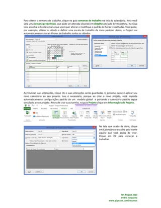 MS Project 2013
Pedro Junqueira
www.p3praxis.com/recursos
Para alterar a semana de trabalho, clique na guia semanas de trabalho na tela do calendário. Nela você
verá uma semana predefinida, que pode ser alterada clicando em detalhes do lado direito da tela. Na nova
tela, escolha o dia da semana que você quer alterar e modifique o padrão de horas trabalhadas. Você pode,
por exemplo, alterar o sábado e definir uma escala de trabalho de meio período. Assim, o Project vai
automaticamente alocar 4 horas de trabalho todos os sábados.
Ao finalizar suas alterações, clique Ok e suas alterações serão guardadas. O próximo passo é aplicar seu
novo calendário ao seu projeto. Isso é necessário, porque ao criar o novo projeto, você importa
automaticamente configurações padrão de um modelo global e portando o calendário padrão segue
vinculado a este projeto. Antes de criar suas tarefas, na guia Projeto clique em Informações do Projeto.
Na tela que acaba de abrir, clique
em Calendário e escolha pelo nome
aquele que você acaba de criar.
Clique em Ok para coneçar a
trabalhar.
 