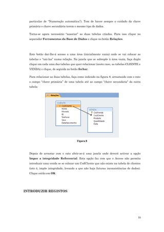 particular de “Numeração automática”). Tem de haver sempre o cuidado da chave
primária e chave secundária terem o mesmo tipo de dados.
Torna-se agora necessário “associar” as duas tabelas criadas. Para isso clique no
separador Ferramentas da Base de Dados e clique no botão Relações.
Este botão dar-lhe-á acesso a uma área (inicialmente vazia) onde se vai colocar as
tabelas e “uni-las” numa relação. Na janela que se sobrepõe à área vazia, faça duplo
clique em cada uma das tabelas que quer relacionar (neste caso, as tabelas CLIENTE e
VENDA) e clique, de seguida no botão fechar.
Para relacionar as duas tabelas, faça como indicado na figura 8, arrastando com o rato
o campo “chave primária” de uma tabela até ao campo “chave secundária” da outra
tabela:
Figura 8
Depois de arrastar com o rato abrir-se-á uma janela onde deverá activar a opção
Impor a integridade Referencial. Esta opção faz com que o Access não permita
introduzir uma venda se se colocar um CodCliente que não existe na tabela de clientes
(isto é, impõe integridade, levando a que não haja futuras inconsistências de dados).
Clique então em OK.
INTRODUZIR REGISTOS
10
 