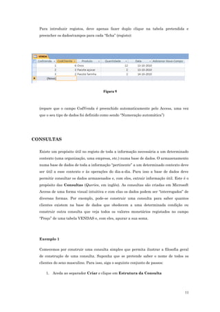 Para introduzir registos, deve apenas fazer duplo clique na tabela pretendida e
preencher os dados/campos para cada “ficha” (registo):
Figura 9
(repare que o campo CodVenda é preenchido automaticamente pelo Access, uma vez
que o seu tipo de dados foi definido como sendo “Numeração automática”)
CONSULTAS
Existe um propósito útil no registo de toda a informação necessária a um determinado
contexto (uma organização, uma empresa, etc.) numa base de dados. O armazenamento
numa base de dados de toda a informação “pertinente” a um determinado contexto deve
ser útil a esse contexto e às operações do dia-a-dia. Para isso a base de dados deve
permitir consultar os dados armazenados e, com eles, extrair informação útil. Este é o
propósito das Consultas (Queries, em inglês). As consultas são criadas em Microsoft
Access de uma forma visual intuitiva e com elas os dados podem ser “interrogados” de
diversas formas. Por exemplo, pode-se construir uma consulta para saber quantos
clientes existem na base de dados que obedecem a uma determinada condição ou
construir outra consulta que veja todos os valores monetários registados no campo
“Preço” de uma tabela VENDAS e, com eles, apurar a sua soma.
Exemplo 1
Comecemos por construir uma consulta simples que permita ilustrar a filosofia geral
de construção de uma consulta. Suponha que se pretende saber o nome de todos os
clientes do sexo masculino. Para isso, siga o seguinte conjunto de passos:
1. Aceda ao separador Criar e clique em Estrutura da Consulta
11
 