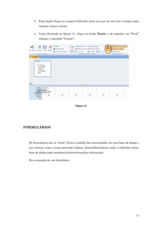 3. Faça duplo-clique no campo CodVenda (uma vez que vai ser este o campo cujos
registos vamos contar)
4. Como ilustrado na figura 11, clique no botão Totais e, de seguida, em “Total”
coloque a operação “Contar”:
Figura 11
FORMULÁRIOS
Os formulários são os “ecrãs” feitos à medida das necessidades de uma base de dados e
que servem, como o nome pretende indicar, formas/formulários onde o utilizador dessa
base de dados pode introduzir/alterar/consultar informação.
Eis o exemplo de um formulário:
13
 