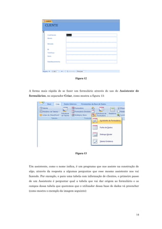 Figura 12
A forma mais rápida de se fazer um formulário através do uso do Assistente de
formulários, no separador Criar, como mostra a figura 13:
Figura 13
Um assistente, como o nome indica, é um programa que nos assiste na construção de
algo, através da resposta a algumas perguntas que esse mesmo assistente nos vai
fazendo. Por exemplo, e para uma tabela com informação de clientes, o primeiro passo
de um Assistente é perguntar qual a tabela que vai dar origem ao formulário e os
campos dessa tabela que queremos que o utilizador dessa base de dados vá preencher
(como mostra o exemplo da imagem seguinte):
14
 
