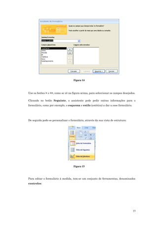 Figura 14
Use os botões > e >>, como se vê na figura acima, para seleccionar os campos desejados.
Clicando no botão Seguinte, o assistente pode pedir outras informações para o
formulário, como por exemplo, o esquema e estilo (estética) a dar a esse formulário.
De seguida pode-se personalizar o formulário, através da sua vista de estrutura:
Figura 15
Para editar o formulário à medida, tem-se um conjunto de ferramentas, denominados
controlos:
15
 