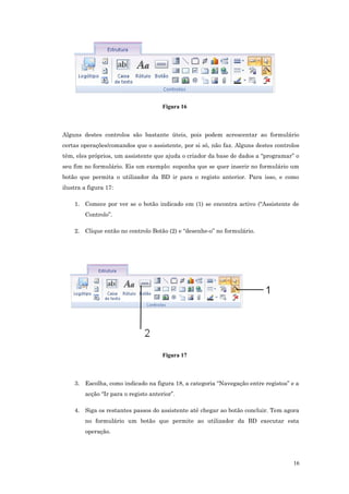 Figura 16
Alguns destes controlos são bastante úteis, pois podem acrescentar ao formulário
certas operações/comandos que o assistente, por si só, não faz. Alguns destes controlos
têm, eles próprios, um assistente que ajuda o criador da base de dados a “programar” o
seu fim no formulário. Eis um exemplo: suponha que se quer inserir no formulário um
botão que permita o utilizador da BD ir para o registo anterior. Para isso, e como
ilustra a figura 17:
1. Comece por ver se o botão indicado em (1) se encontra activo (“Assistente de
Controlo”.
2. Clique então no controlo Botão (2) e “desenhe-o” no formulário.
Figura 17
3. Escolha, como indicado na figura 18, a categoria “Navegação entre registos” e a
acção “Ir para o registo anterior”.
4. Siga os restantes passos do assistente até chegar ao botão concluir. Tem agora
no formulário um botão que permite ao utilizador da BD executar esta
operação.
16
 