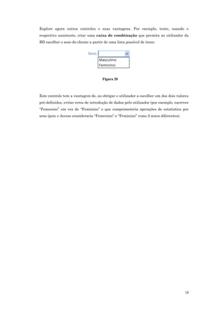 Explore agora outros controlos e suas vantagens. Por exemplo, tente, usando o
respectivo assistente, criar uma caixa de combinação que permita ao utilizador da
BD escolher o sexo do cliente a partir de uma lista possível de itens:
Figura 20
Este controlo tem a vantagem de, ao obrigar o utilizador a escolher um dos dois valores
pré-definidos, evitar erros de introdução de dados pelo utilizador (por exemplo, escrever
“Femenino” em vez de “Feminino” o que comprometeria operações de estatística por
sexo (pois o Access consideraria “Femenino” e “Feminino” como 2 sexos diferentes).
18
 