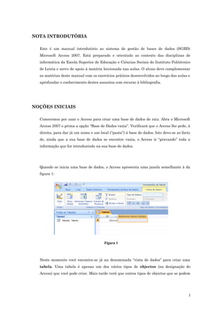NOTA INTRODUTÓRIA
Este é um manual introdutório ao sistema de gestão de bases de dados (SGBD)
Microsoft Access 2007. Está preparado e orientado ao contexto das disciplinas de
informática da Escola Superior de Educação e Ciências Sociais do Instituto Politécnico
de Leiria e serve de apoio à matéria leccionada nas aulas. O aluno deve complementar
as matérias deste manual com os exercícios práticos desenvolvidos ao longo das aulas e
aprofundar o conhecimento destes assuntos com recurso à bibliografia.
NOÇÕES INICIAIS
Comecemos por usar o Access para criar uma base de dados de raiz. Abra o Microsoft
Access 2007 e prima a opção “Base de Dados vazia”. Verificará que o Access lhe pede, à
direita, para dar já um nome e um local (“pasta”) à base de dados. Isto deve-se ao facto
de, ainda que a sua base de dados se encontre vazia, o Access ir “gravando” toda a
informação que for introduzindo na sua base de dados.
Quando se inicia uma base de dados, o Access apresenta uma janela semelhante à da
figura 1:
Figura 1
Neste momento você encontra-se já na denominada “vista de dados” para criar uma
tabela. Uma tabela é apenas um dos vários tipos de objectos (na designação do
Access) que você pode criar. Mais tarde verá que outros tipos de objectos que se podem
3
 