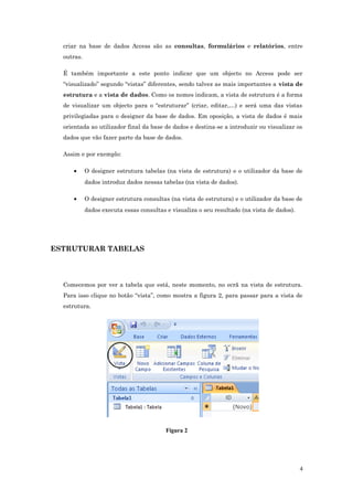 criar na base de dados Access são as consultas, formulários e relatórios, entre
outras.
É também importante a este ponto indicar que um objecto no Access pode ser
“visualizado” segundo “vistas” diferentes, sendo talvez as mais importantes a vista de
estrutura e a vista de dados. Como os nomes indicam, a vista de estrutura é a forma
de visualizar um objecto para o “estruturar” (criar, editar,…) e será uma das vistas
privilegiadas para o designer da base de dados. Em oposição, a vista de dados é mais
orientada ao utilizador final da base de dados e destina-se a introduzir ou visualizar os
dados que vão fazer parte da base de dados.
Assim e por exemplo:
• O designer estrutura tabelas (na vista de estrutura) e o utilizador da base de
dados introduz dados nessas tabelas (na vista de dados).
• O designer estrutura consultas (na vista de estrutura) e o utilizador da base de
dados executa essas consultas e visualiza o seu resultado (na vista de dados).
ESTRUTURAR TABELAS
Comecemos por ver a tabela que está, neste momento, no ecrã na vista de estrutura.
Para isso clique no botão “vista”, como mostra a figura 2, para passar para a vista de
estrutura.
Figura 2
4
 