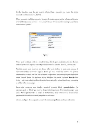 Ser-lhe-á pedido para dar um nome à tabela. Para o exemplo que vamos dar neste
manual, escolha o nome CLIENTE.
Neste momento você já se encontra na vista de estrutura de tabela, pelo que só tem de
criar (definir) os seus campos e suas propriedades. Crie os seguintes campos, conforme
indicados na figura 3:
Figura 3
Como pode verificar, está-se a construir uma tabela para registar dados de clientes
onde se pretendeu registar vários tipos de informação: o nome, morada, telefone, etc.
Também como pode observar, ao Access não basta indicar o nome dos campos: é
necessário indicar também o tipo de dados que cada campo vai conter. Isto porque
identificar os campos com um tipo de dados vai permitir executar operações específicas
desse tipo de dados. Por exemplo, se se definisse um campo chamado Preço como
texto, e não como número, não se ia poder fazer operações aritméticas (como a soma ou
a média) sobre esse campo.
Para cada campo de uma tabela é possível também definir propriedades. Por
exemplo, pode-se definir que valores são permitidos para um determinado campo, para
que o Access proíba todos os outros e, desta forma, criar uma base de dados menos
propensa à introdução de erros por parte do utilizador.
Atente, na figura 4, às seguintes propriedades do campo Sexo que foram alteradas:
5
 