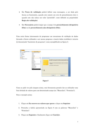 • Em Texto de validação poderá definir uma mensagem, a ser dada pelo
Access ao funcionário, quando este comete um erro de preenchimento (isto é,
quando este não coloca um valor “permitido”, como definido na propriedade
Regra de validação)
• Em Necessário poderá impor que o campo é de preenchimento obrigatório
(Sim) ou de preenchimento não obrigatório (Não).
Uma outra forma interessante de programar um mecanismo de validação de dados
(levando o futuro utilizador a ser menos propenso a inserir dados inválidos) é através
do denominado “Assistente de pesquisas”, como exemplificado na figura 5:
Figura 5
Como se pode ver pela imagem acima, esta ferramenta permite dar ao utilizador uma
lista fechada de valores para um determinado campo (ex: “Masculino”, “Feminino”).
Para o exemplo acima:
1. Clique em Eu escrevo os valores que quero e clique em Seguinte
2. Preencha a tabela apresentada na figura 6 com as palavras “Masculino” e
“Feminino”:
3. Clique em Seguinte e finalmente clique em Concluir.
7
 
