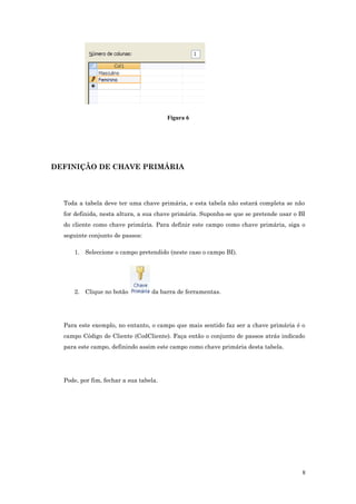 Figura 6
DEFINIÇÂO DE CHAVE PRIMÁRIA
Toda a tabela deve ter uma chave primária, e esta tabela não estará completa se não
for definida, nesta altura, a sua chave primária. Suponha-se que se pretende usar o BI
do cliente como chave primária. Para definir este campo como chave primária, siga o
seguinte conjunto de passos:
1. Seleccione o campo pretendido (neste caso o campo BI).
2. Clique no botão da barra de ferramentas.
Para este exemplo, no entanto, o campo que mais sentido faz ser a chave primária é o
campo Código de Cliente (CodCliente). Faça então o conjunto de passos atrás indicado
para este campo, definindo assim este campo como chave primária desta tabela.
Pode, por fim, fechar a sua tabela.
8
 