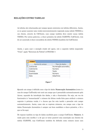 RELAÇÕES ENTRE TABELAS
As tabelas são relacionadas por campos iguais existentes em tabelas diferentes. Assim,
se eu quiser associar uma venda (convenientemente registada numa tabela VENDA) a
um cliente, através do CdCliente, esse campo também deve existir nessa tabela
VENDA. Por outras palavras, a chave primária da tabela CLIENTE, CodCliente, tem
de ser associada à chave secundária da tabela VENDA (também ela CodCliente).
Assim, e para usar o exemplo criado até agora, crie a seguinte tabela (separador
“Criar”, opção “Estrutura da Tabela”) d FIGURA 7:
Figura 7
Quando um campo é definido com o tipo de dados Numeração Automática (como é o
caso do campo CodVenda) este será um campo que é preenchido automaticamente pelo
Access, aquando da introdução dos dados, e não o funcionário. Ou seja, em vez do
funcionário ir “memorizando” o número da última venda feita para atribuir o número
seguinte à próxima venda, é o Access que faz esta tarefa e preenche este campo
automaticamente. Assim, como não se repetem números, um campo com o tipo de
dados Numeração Automática é sempre um bom candidato a chave primária, e foi o
que se fez aqui.
De reparar também no tipo de dados escolhido para o campo CodCliente: Número. A
razão para esta escolha é a de que se torne possível uma associação aos clientes da
tabela CLIENTE, cujo CodCliente também foi definido como número (num caso
9
 