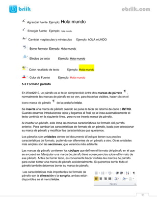 Agrandar fuente Ejemplo:

Hola mundo

Encoger fuente Ejemplo: Hola mundo
Cambiar mayúsculas y minúsculas

Ejemplo: hOLA mUNDO

Borrar formato Ejemplo: Hola mundo

Efectos de texto

Ejemplo: Hola mundo

Color resaltado de texto
Color de Fuente

Ejemplo: Hola mundo

Ejemplo: Hola mundo

5.2 Formato párrafo
En Word2010, un párrafo es el texto comprendido entre dos marcas de párrafo
,
normalmente las marcas de párrafo no se ven, para hacerlas visibles, hacer clic en el
icono marca de párrafo

de la pestaña Inicio.

Se inserta una marca de párrafo cuando se pulsa la tecla de retorno de carro o INTRO.
Cuando estamos introduciendo texto y llegamos al final de la línea automáticamente el
texto continúa en la siguiente línea, pero no se inserta marca de párrafo.
Al insertar un párrafo, este toma las mismas características de formato del párrafo
anterior. Para cambiar las características de formato de un párrafo, basta con seleccionar
su marca de párrafo y modificar las características que queramos.
Los párrafos son unidades dentro del documento Word que tienen sus propias
características de formato, pudiendo ser diferentes de un párrafo a otro. Otras unidades
más amplias son las secciones, que veremos más adelante.
Las marcas de párrafo contienen los códigos que definen el formato del párrafo en el que
se encuentran. Manipular una marca de párrafo tiene consecuencias sobre el formato de
ese párrafo. Antes de borrar texto, es conveniente hacer visibles las marcas de párrafo
para evitar borrar una marca de párrafo accidentalmente. Si queremos borrar todo el
párrafo también debemos borrar su marca de párrafo.
Las características más importantes de formato de
párrafo son la alineación y la sangría, ambas están
disponibles en el menú Inicio.

30

 