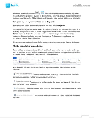 Podemos utilizar los botones
y
para pasar al destinatario anterior y siguiente
respectivamente, podemos Buscar un destinatario... concreto, Excluir al destinatario (en el
que nos encontramos) o Editar lista de destinatarios... para corregir algún error detectado.
Para pasar al paso 5 y terminar hacer clic en Siguiente.
Para enviar las cartas a la impresora hacer clic en la opción Imprimir....
Si nos queremos guardar las cartas en un nuevo documento por ejemplo para rectificar el
texto fijo en algunas de ellas, o enviar luego el documento a otro usuario hacemos clic en
Editar cartas individuales... En este caso nos permite elegir combinar todos los
registros, el registro actual o un grupo de registros. El documento creado será un
documento normal sin combinación.
Si no queremos realizar ninguna de las acciones anteriores cerramos el panel de tareas.

13.3 La pestaña Correspondencia
Para rectificar un documento combinado o utilizarlo para enviar nuevas cartas podemos
abrir el panel de tareas y utilizar los pasos del asistente que ya hemos visto, pero también
podemos utilizar los botones de la pestaña Correspondencia.

Aquí veremos los botones de esta pestaña, algunas opciones las ampliaremos más
adelante.
Permite abrir el cuadro de diálogo Destinatarios de combinar
correspondencia para realizar los cambios convenientes.
Permite insertar en la posición del cursor un bloque de direcciones
tal como vimos con el asistente.
Permite insertar en la posición del cursor una línea de saludos tal como
vimos con el asistente.
Permite insertar en la posición del cursor un campo del origen
de datos.

87

 