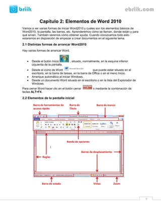 9 
Capítulo 2: Elementos de Word 2010 
Vamos a ver varias formas de iniciar Word2010 y cuales son los elementos básicos de Word2010, la pantalla, las barras, etc. Aprenderemos cómo se llaman, donde están y para qué sirven. También veremos cómo obtener ayuda. Cuando conozcamos todo esto estaremos en disposición de empezar a crear documentos en el siguiente tema. 
2.1 Distintas formas de arrancar Word2010 
Hay varias formas de arrancar Word. 
 Desde el botón Inicio , situado, normalmente, en la esquina inferior izquierda de la pantalla. 
 Desde el icono de Word que puede estar situado en el escritorio, en la barra de tareas, en la barra de Office o en el menú Inicio. 
 Arranque automático al iniciar Windows. 
 Desde un documento Word situado en el escritorio o en la lista del Explorador de Windows. 
Para cerrar Word hacer clic en el botón cerrar o mediante la combinación de teclas ALT+F4. 
2.2 Elementos de la pantalla inicial 
 