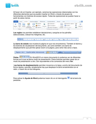 11 
Al hacer clic en Insertar, por ejemplo, veremos las operaciones relacionadas con los diferentes elementos que se pueden insertar en Word, a través de grupos de herramientas con botones de acceso rápido. Todas las operaciones se pueden hacer a partir de estos menús. 
Las reglas nos permiten establecer tabulaciones y sangrías en los párrafos seleccionados, colocar los márgenes, etc. 
La barra de estado nos muestra la página en que nos encontramos. También el idioma y los botones de visualización del documento, así como también una barra de desplazamiento que permite aplicar Zoom a la página, para verla más cerca o lejos. 
Vistas. En Word2010 un mismo documento lo podemos ver de diferentes formas es lo que se llama modo de presentación. Estos botones permiten pasar de un modo de presentación a otro. Son equivalentes a los comandos del menú Ver. 
Las barras de desplazamiento permiten movernos a lo largo y ancho del documento de forma rápida y sencilla, simplemente hay que desplazar la barra arrastrándola con el ratón, o hacer clic en los triángulos. 
Para activar la Ayuda de Word podemos hacer clic en el interrogante de la barra de pestañas. 
 
