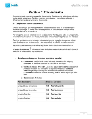 12 
Capítulo 3: Edición básica 
Aprenderemos lo necesario para editar documentos. Desplazarnos, seleccionar, eliminar, copiar, pegar y deshacer. También veremos cómo buscar y reemplazar palabras; y diferentes formas de ver un mismo documento. 
3.1 Desplazarse por un documento 
Una de las ventajas que han aportado los procesadores de texto es la facilidad para modificar y corregir. El primer paso en ese proceso es colocarnos en el lugar donde vamos a efectuar la modificación. 
Por otra parte, cuando estamos viendo un documento Word que no cabe en una pantalla, necesitaremos movernos por el documento para colocarnos en la parte que nos interese. 
Tanto en un caso como en otro será interesante conocer todas las formas que existen para desplazarse por el documento, y así poder elegir la más útil en cada momento. 
Recordar que el elemento que define la posición dentro de un documento Word es el punto de inserción, que es una línea vertical parpadeante y nos indica dónde se va a escribir la próxima letra que tecleemos. 
 Desplazamientos cortos dentro de una misma pantalla: 
a) Con el ratón. Desplazar el cursor del ratón hasta el punto elegido y hacer clic, el punto de inserción se colocará en ese lugar. 
b) Con las teclas de dirección. Las teclas izquierda/derecha desplazan el punto de inserción una posición a la izquierda/derecha, y las teclas arriba/abajo desplazan el punto de inserción una línea arriba/abajo. La tecla Fin nos lleva al final de la línea y la tecla Inicio al principio de la línea. 
c) Combinación de teclas. Para desplazarse Presione las teclas 
Una palabra a la izquierda 
Crtl + flecha izquierda 
Una palabra a la derecha 
Crtl + flecha derecha 
Un párrafo arriba 
Crtl + flecha arriba 
Un párrafo abajo 
Crtl + flecha abajo 
 