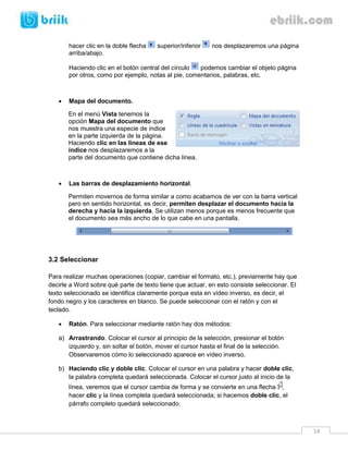 14 
hacer clic en la doble flecha superior/inferior nos desplazaremos una página arriba/abajo. 
Haciendo clic en el botón central del círculo podemos cambiar el objeto página por otros, como por ejemplo, notas al pie, comentarios, palabras, etc. 
 Mapa del documento. 
En el menú Vista tenemos la opción Mapa del documento que nos muestra una especie de índice en la parte izquierda de la página. Haciendo clic en las líneas de ese índice nos desplazaremos a la parte del documento que contiene dicha línea. 
 Las barras de desplazamiento horizontal. 
Permiten movernos de forma similar a como acabamos de ver con la barra vertical pero en sentido horizontal, es decir, permiten desplazar el documento hacia la derecha y hacia la izquierda. Se utilizan menos porque es menos frecuente que el documento sea más ancho de lo que cabe en una pantalla. 
3.2 Seleccionar 
Para realizar muchas operaciones (copiar, cambiar el formato, etc.), previamente hay que decirle a Word sobre qué parte de texto tiene que actuar, en esto consiste seleccionar. El texto seleccionado se identifica claramente porque esta en vídeo inverso, es decir, el fondo negro y los caracteres en blanco. Se puede seleccionar con el ratón y con el teclado. 
 Ratón. Para seleccionar mediante ratón hay dos métodos: 
a) Arrastrando. Colocar el cursor al principio de la selección, presionar el botón izquierdo y, sin soltar el botón, mover el cursor hasta el final de la selección. Observaremos cómo lo seleccionado aparece en vídeo inverso. 
b) Haciendo clic y doble clic. Colocar el cursor en una palabra y hacer doble clic, la palabra completa quedará seleccionada. Colocar el cursor justo al inicio de la línea, veremos que el cursor cambia de forma y se convierte en una flecha , hacer clic y la línea completa quedará seleccionada; si hacemos doble clic, el párrafo completo quedará seleccionado.  