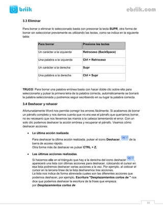 16 
3.3 Eliminar 
Para borrar o eliminar lo seleccionado basta con presionar la tecla SUPR, otra forma de borrar sin seleccionar previamente es utilizando las teclas, como se indica en la siguiente tabla: Para borrar Presione las teclas 
Un carácter a la izquierda 
Retroceso (BackSpace) 
Una palabra a la izquierda 
Ctrl + Retroceso 
Un carácter a la derecha 
Supr 
Una palabra a la derecha 
Ctrl + Supr 
TRUCO: Para borrar una palabra errónea basta con hacer doble clic sobre ella para seleccionarla y pulsar la primera letra de la palabra correcta, automáticamente se borrará la palabra seleccionada y podremos seguir escribiendo en su lugar la palabra correcta. 
3.4 Deshacer y rehacer 
Afortunadamente Word nos permite corregir los errores fácilmente. Si acabamos de borrar un párrafo completo y nos damos cuenta que no era ese el párrafo que queríamos borrar, no es necesario que nos llevemos las manos a la cabeza lamentando el error. Con un solo clic podemos deshacer la acción errónea y recuperar el párrafo. Veamos cómo deshacer acciones: 
 La última acción realizada. 
Para deshacer la última acción realizada, pulsar el icono Deshacer, de la barra de acceso rápido. 
Otra forma más de deshacer es pulsar CTRL + Z. 
 Las últimas acciones realizadas. 
Si hacemos clic en el triángulo que hay a la derecha del icono deshacer , aparecerá una lista con últimas acciones para deshacer, colocando el cursor en esa lista podremos deshacer varias acciones a la vez. Por ejemplo, al colocar el cursor en la tercera línea de la lista desharemos tres acciones. 
La lista nos indica de forma abreviada cuales son las diferentes acciones que podemos deshacer, por ejemplo, Escritura "Desplazamientos cortos de " nos dice que podemos deshacer la escritura de la frase que empieza por Desplazamientos cortos de  