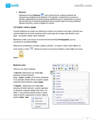 17 
 Rehacer. 
Utilizando el icono Rehacer , de la misma forma, podemos rehacer las acciones que acabamos de deshacer. Por ejemplo, si ponemos en cursiva un párrafo y deshacemos la acción porque pensamos que no queda bien en cursiva pero al cabo de un momento pensamos que sí queda mejor en cursiva podemos rehacer la acción y volver a dejarlo en cursiva. 
3.5 Copiar, cortar y pegar 
Cuando hablamos de copiar nos referimos a colocar una copia en otro lugar; mientras que cuando hablamos de cortar queremos decir quitar algo de un lugar para llevarlo a otro lugar. Se pueden utilizar varios métodos. 
Mediante el ratón y los iconos en la barra de herramientas Portapapeles, que se encuentra en la pestaña Inicio: 
Seleccionar el elemento ( carácter, palabra, párrafo,..) a copiar o cortar, hacer clic en el icono copiar o cortar, , colocar el cursor en el punto de destino y hacer clic en el icono pegar. 
Mediante ratón: 
Vamos a ver varios métodos: 
1) Normal. Seleccionar con doble clic, presionar el botón derecho, elegir copiar o cortar, en el menú contextual ir a la posición donde vamos a copiar o pegar, presionar botón derecho y elegir pegar. 
2) Rápido. Seleccionar con doble clic, presionar el botón derecho, cuando aparezca un pequeño cuadrado debajo del cursor, sin soltar, ir a la posición donde vamos a copiar, soltar el botón y aparecerá un menú: elegir la opción copiar aquí. 
 