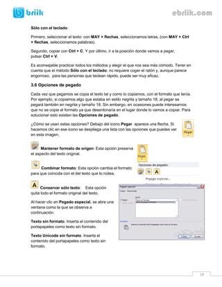 18 
Sólo con el teclado: 
Primero, seleccionar el texto: con MAY + flechas, seleccionamos letras, (con MAY + Ctrl + flechas, seleccionamos palabras). 
Segundo, copiar con Ctrl + C. Y por último, ir a la posición donde vamos a pegar, pulsar Ctrl + V. 
Es aconsejable practicar todos los métodos y elegir el que nos sea más cómodo. Tener en cuenta que el método Sólo con el teclado, no requiere coger el ratón y, aunque parece engorroso, para las personas que teclean rápido, puede ser muy eficaz. 
3.6 Opciones de pegado 
Cada vez que pegamos se copia el texto tal y como lo copiamos, con el formato que tenía. Por ejemplo, si copiamos algo que estaba en estilo negrita y tamaño 18, al pegar se pegará también en negrita y tamaño 18. Sin embargo, en ocasiones puede interesarnos que no se copie el formato ya que desentonaría en el lugar donde lo vamos a copiar. Para solucionar esto existen las Opciones de pegado. 
¿Cómo se usan estas opciones? Debajo del icono Pegar aparece una flecha. Si hacemos clic en ese icono se despliega una lista con las opciones que puedes ver en esta imagen. 
Mantener formato de origen: Esta opción preserva el aspecto del texto original. 
Combinar formato: Esta opción cambia el formato para que coincida con el del texto que lo rodea. 
Conservar sólo texto: Esta opción quita todo el formato original del texto. 
Al hacer clic en Pegado especial, se abre una ventana como la que se observa a continuación. 
Texto sin formato. Inserta el contenido del portapapeles como texto sin formato. 
Texto Unicode sin formato. Inserta el contenido del portapapeles como texto sin formato. 
 
