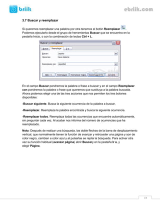 19 
3.7 Buscar y reemplazar 
Si queremos reemplazar una palabra por otra tenemos el botón Reemplazar . Podemos ejecutarlo desde el grupo de herramientas Buscar que se encuentra en la pestaña Inicio, o con la combinación de teclas Ctrl + L. En el campo Buscar pondremos la palabra o frase a buscar y en el campo Reemplazar con pondremos la palabra o frase que queremos que sustituya a la palabra buscada. Ahora podemos elegir una de las tres acciones que nos permiten los tres botones disponibles: 
-Buscar siguiente. Busca la siguiente ocurrencia de la palabra a buscar. 
-Reemplazar. Reemplaza la palabra encontrada y busca la siguiente ocurrencia. 
-Reemplazar todos. Reemplaza todas las ocurrencias que encuentre automáticamente, sin preguntar cada vez. Al acabar nos informa del número de ocurrencias que ha reemplazado. 
Nota: Después de realizar una búsqueda, las doble flechas de la barra de desplazamiento vertical, que normalmente tienen la función de avanzar y retroceder una página y son de color negro, cambian a color azul y al pulsarlas se repite la búsqueda. Para activar otra vez su función habitual (avanzar página) abrir Buscary en la pestaña Ir a, y elegir Página. 
 