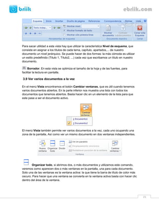 21 
Para sacar utilidad a esta vista hay que utilizar la característica Nivel de esquema, que consiste en asignar a los títulos de cada tema, capítulo, apartados,... de nuestro documento un nivel jerárquico. Se puede hacer de dos formas: la más cómoda es utilizar un estilo predefinido (Título 1, Título2, ...) cada vez que escribamos un título en nuestro documento. 
Borrador. En esta vista se optimiza el tamaño de la hoja y de las fuentes, para facilitar la lectura en pantalla. 
3.9 Ver varios documentos a la vez 
En el menú Vista encontramos el botón Cambiar ventanas, que es útil cuando tenemos varios documentos abiertos. En la parte inferior nos muestra una lista con todos los documentos que tenemos abiertos. Basta hacer clic en un elemento de la lista para que este pase a ser el documento activo. 
El menú Vista también permite ver varios documentos a la vez, cada uno ocupando una zona de la pantalla, Así como ver un mismo documento en dos ventanas independientes. 
Organizar todo, si abrimos dos, o más documentos y utilizamos este comando, veremos como aparecen dos o más ventanas en la pantalla, una para cada documento. Solo una de las ventanas es la ventana activa: la que tiene la barra de título de color más oscuro. Para hacer que una ventana se convierta en la ventana activa basta con hacer clic dentro del área de la ventana.  