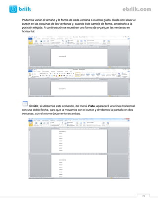 22 
Podemos variar el tamaño y la forma de cada ventana a nuestro gusto. Basta con situar el cursor en las esquinas de las ventanas y, cuando éste cambie de forma, arrastrarlo a la posición elegida. A continuación se muestran una forma de organizar las ventanas en horizontal. 
Dividir, si utilizamos este comando, del menú Vista, aparecerá una línea horizontal con una doble flecha, para que la movamos con el cursor y dividamos la pantalla en dos ventanas, con el mismo documento en ambas. 
 