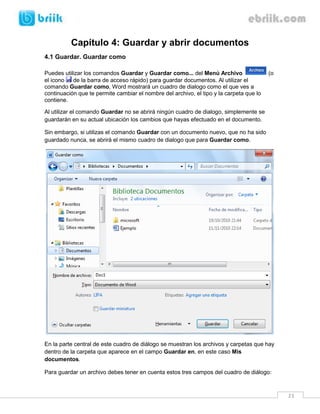 23 
Capítulo 4: Guardar y abrir documentos 
4.1 Guardar. Guardar como 
Puedes utilizar los comandos Guardar y Guardar como... del Menú Archivo (o el icono de la barra de acceso rápido) para guardar documentos. Al utilizar el comando Guardar como, Word mostrará un cuadro de dialogo como el que ves a continuación que te permite cambiar el nombre del archivo, el tipo y la carpeta que lo contiene. 
Al utilizar el comando Guardar no se abrirá ningún cuadro de dialogo, simplemente se guardarán en su actual ubicación los cambios que hayas efectuado en el documento. 
Sin embargo, si utilizas el comando Guardar con un documento nuevo, que no ha sido guardado nunca, se abrirá el mismo cuadro de dialogo que para Guardar como. 
En la parte central de este cuadro de diálogo se muestran los archivos y carpetas que hay dentro de la carpeta que aparece en el campo Guardar en, en este caso Mis documentos. 
Para guardar un archivo debes tener en cuenta estos tres campos del cuadro de diálogo:  