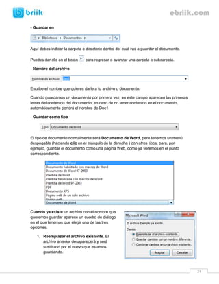 24 
- Guardar en 
Aquí debes indicar la carpeta o directorio dentro del cual vas a guardar el documento. 
Puedes dar clic en el botón para regresar o avanzar una carpeta o subcarpeta. 
- Nombre del archivo 
Escribe el nombre que quieres darle a tu archivo o documento. 
Cuando guardamos un documento por primera vez, en este campo aparecen las primeras letras del contenido del documento, en caso de no tener contenido en el documento, automáticamente pondrá el nombre de Doc1. 
- Guardar como tipo 
El tipo de documento normalmente será Documento de Word, pero tenemos un menú despegable (haciendo clic en el triángulo de la derecha ) con otros tipos, para, por ejemplo, guardar el documento como una página Web, como ya veremos en el punto correspondiente. 
Cuando ya existe un archivo con el nombre que queremos guardar aparece un cuadro de diálogo en el que tenemos que elegir una de las tres opciones. 
1. Reemplazar el archivo existente. El archivo anterior desaparecerá y será sustituido por el nuevo que estamos guardando.  