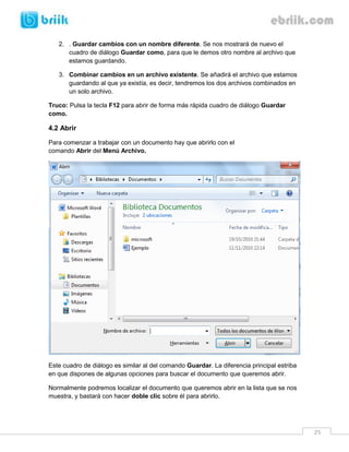 25 
2. . Guardar cambios con un nombre diferente. Se nos mostrará de nuevo el cuadro de diálogo Guardar como, para que le demos otro nombre al archivo que estamos guardando. 
3. Combinar cambios en un archivo existente. Se añadirá el archivo que estamos guardando al que ya existía, es decir, tendremos los dos archivos combinados en un solo archivo. 
Truco: Pulsa la tecla F12 para abrir de forma más rápida cuadro de diálogo Guardar como. 
4.2 Abrir 
Para comenzar a trabajar con un documento hay que abrirlo con el comando Abrir del Menú Archivo. 
Este cuadro de diálogo es similar al del comando Guardar. La diferencia principal estriba en que dispones de algunas opciones para buscar el documento que queremos abrir. 
Normalmente podremos localizar el documento que queremos abrir en la lista que se nos muestra, y bastará con hacer doble clic sobre él para abrirlo.  