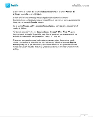 26 
Si conocemos el nombre del documento bastará escribirlo en el campo Nombre del archivo y hacer clic en el botón Abrir. 
Si no lo encontramos en la carpeta actual podemos buscarlo manualmente desplazándonos por la estructura de carpetas utilizando los mismos iconos que acabamos de ver para el comando Guardar como... 
En el campo Tipo de archivo se especifica que tipos de archivos van a aparecer en el cuadro de diálogo. 
Por defecto aparece Todos los documentos de Microsoft Office Word (*.*), pero disponemos de un cuadro despegable para elegir si queremos que aparezcan solo los archivos de determinado tipo, por ejemplo, de tipo .rtf . html, etc. 
Si tenemos una carpeta con varios tipos de archivos y muchos documentos, puede resultar confuso buscar un archivo, en ese caso es muy útil utilizar el campo Tipo de archivo para poner el tipo de archivo que andamos buscando, así aparecerán muchos menos archivos en el cuadro de diálogo y nos resultará más fácil buscar un determinado archivo. 
 