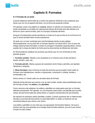 27 
Capítulo 5: Formatos 
5.1 Formato de un texto 
Cuando hablamos del formato de un texto nos estamos refiriendo a las cuestiones que tienen que ver con el aspecto del texto, con la forma de presentar el texto. 
Por ejemplo: poner una palabra en cursiva, alinear un párrafo a la izquierda o colocar un borde sombreado a una tabla son operaciones típicas de formato que sólo afectan a la forma en cómo vemos el texto, pero no al propio contenido del texto. 
Aunque lo fundamental cuando escribimos un texto es lo que se dice en él, la forma en la que lo vemos también tiene mucha importancia. 
Un texto con un buen contenido pero mal formateado pierde mucha calidad. Afortunadamente, es muy fácil dar un formato atractivo con Word 2010. Con un poco de trabajo adicional para formatear un texto se consiguen resultados espectaculares, incluso puedes dar tu toque de diseño de forma que tus documentos se diferencien del resto. 
En Word podemos clasificar las acciones que tienen que ver con el formato en tres grandes grupos. 
1. Formato carácter. Afectan a los caracteres en sí mismos como el tipo de letra o fuente, tamaño, color, etc.. 
2. Formato párrafo. Afecta a grupos de caracteres como líneas y párrafos, por ejemplo alineación y sangrías. 
3. Otros formatos. Aquí incluimos el resto de acciones que se pueden hacer sobre el formato como tabulaciones, cambio a mayúsculas, numeración y viñetas, bordes y sombreados, etc. 
Ahora vamos a ir viendo cada uno de estos tipos de formato. 
Además de las técnicas que vamos a ver en esta unidad, existen otras posibilidades para dar formato al texto: los estilos y las plantillas. 
Como veremos más adelante, los estilos y plantillas son adecuados para dar un formato definido previamente. Por ejemplo, en una empresa suele existir una plantilla para escribir cartas, de esa forma todas las cartas tienen un aspecto característico de esa empresa. 
No siempre es necesario utilizar plantillas y estilos. Cuando queremos dar un determinado formato a una línea del documento no hace falta definir un estilo, lo haremos con los comandos básicos que vamos a ver ahora. 
Los estilos y plantillas no son más que una agrupación de formatos básicos. Así que lo primero que hay que aprender es a manejar esos formatos básicos, que es lo que vamos a hacer en esta unidad.  