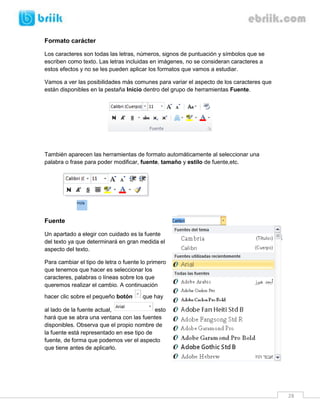 28 
Formato carácter 
Los caracteres son todas las letras, números, signos de puntuación y símbolos que se escriben como texto. Las letras incluidas en imágenes, no se consideran caracteres a estos efectos y no se les pueden aplicar los formatos que vamos a estudiar. 
Vamos a ver las posibilidades más comunes para variar el aspecto de los caracteres que están disponibles en la pestaña Inicio dentro del grupo de herramientas Fuente. 
También aparecen las herramientas de formato automáticamente al seleccionar una palabra o frase para poder modificar, fuente, tamaño y estilo de fuente,etc. 
Fuente 
Un apartado a elegir con cuidado es la fuente del texto ya que determinará en gran medida el aspecto del texto. 
Para cambiar el tipo de letra o fuente lo primero que tenemos que hacer es seleccionar los caracteres, palabras o líneas sobre los que queremos realizar el cambio. A continuación hacer clic sobre el pequeño botón que hay al lado de la fuente actual, esto hará que se abra una ventana con las fuentes disponibles. Observa que el propio nombre de la fuente está representado en ese tipo de fuente, de forma que podemos ver el aspecto que tiene antes de aplicarlo. 
 