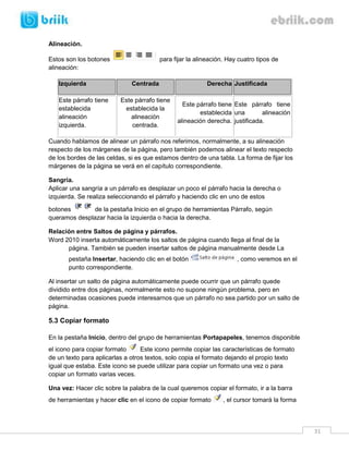 31 
Alineación. 
Estos son los botones para fijar la alineación. Hay cuatro tipos de alineación: Izquierda Centrada Derecha Justificada 
Este párrafo tiene establecida alineación izquierda. 
Este párrafo tiene establecida la alineación centrada. 
Este párrafo tiene establecida alineación derecha. 
Este párrafo tiene una alineación justificada. 
Cuando hablamos de alinear un párrafo nos referimos, normalmente, a su alineación respecto de los márgenes de la página, pero también podemos alinear el texto respecto de los bordes de las celdas, si es que estamos dentro de una tabla. La forma de fijar los márgenes de la página se verá en el capítulo correspondiente. 
Sangría. 
Aplicar una sangría a un párrafo es desplazar un poco el párrafo hacia la derecha o izquierda. Se realiza seleccionando el párrafo y haciendo clic en uno de estos botones de la pestaña Inicio en el grupo de herramientas Párrafo, según queramos desplazar hacia la izquierda o hacia la derecha. 
Relación entre Saltos de página y párrafos. 
Word 2010 inserta automáticamente los saltos de página cuando llega al final de la página. También se pueden insertar saltos de página manualmente desde La pestaña Insertar, haciendo clic en el botón, como veremos en el punto correspondiente. 
Al insertar un salto de página automáticamente puede ocurrir que un párrafo quede dividido entre dos páginas, normalmente esto no supone ningún problema, pero en determinadas ocasiones puede interesarnos que un párrafo no sea partido por un salto de página. 
5.3 Copiar formato 
En la pestaña Inicio, dentro del grupo de herramientas Portapapeles, tenemos disponible el icono para copiar formato Este icono permite copiar las características de formato de un texto para aplicarlas a otros textos, solo copia el formato dejando el propio texto igual que estaba. Este icono se puede utilizar para copiar un formato una vez o para copiar un formato varias veces. 
Una vez: Hacer clic sobre la palabra de la cual queremos copiar el formato, ir a la barra de herramientas y hacer clic en el icono de copiar formato , el cursor tomará la forma  